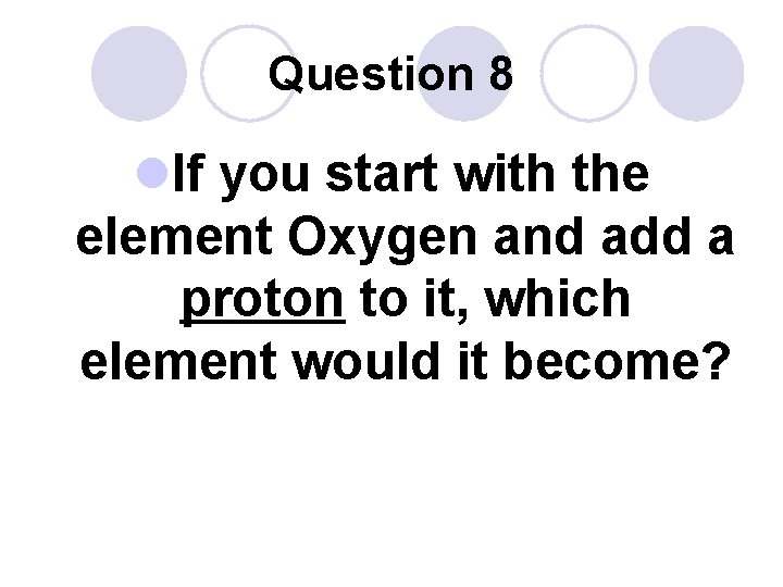 Question 8 l. If you start with the element Oxygen and add a proton