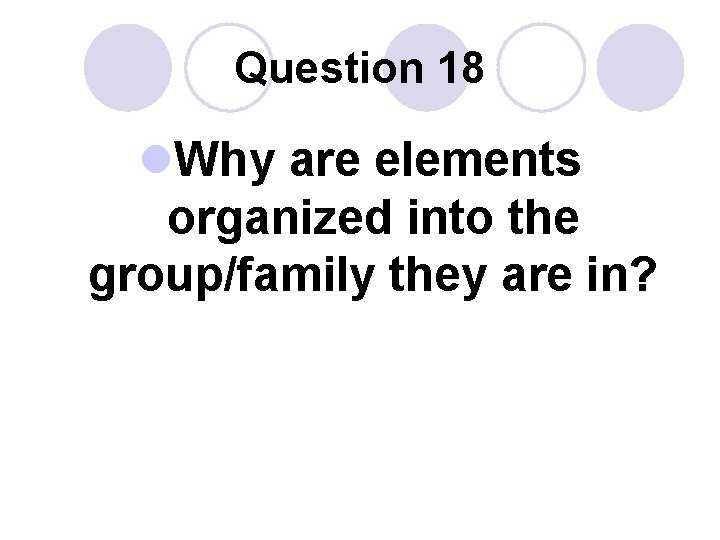 Question 18 l. Why are elements organized into the group/family they are in? 