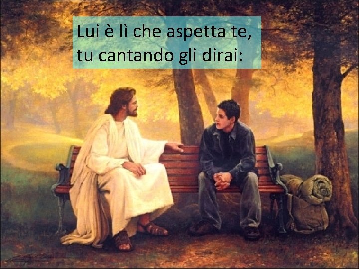 Lui è lì che aspetta te, tu cantando gli dirai: 