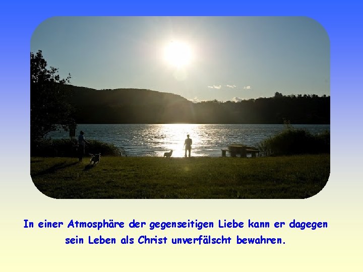 In einer Atmosphäre der gegenseitigen Liebe kann er dagegen sein Leben als Christ unverfälscht