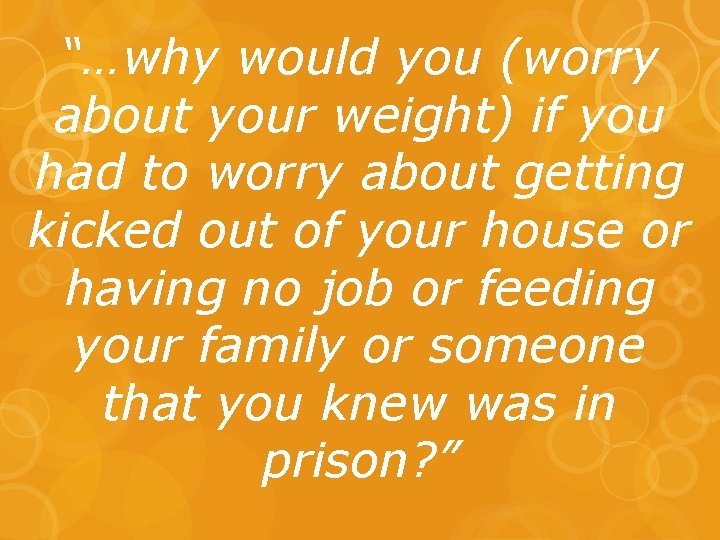 “…why would you (worry about your weight) if you had to worry about getting