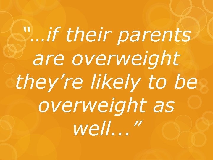 “…if their parents are overweight they’re likely to be overweight as well. . .