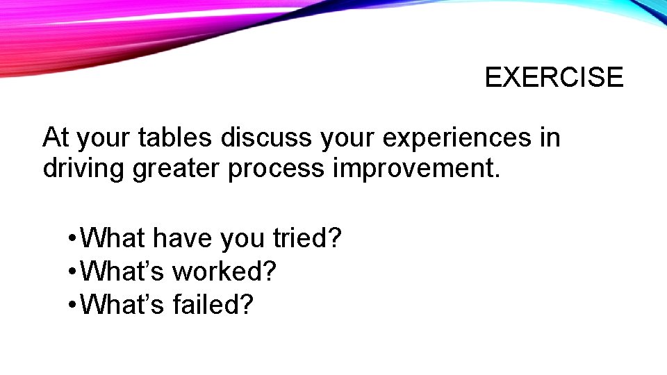 EXERCISE At your tables discuss your experiences in driving greater process improvement. • What