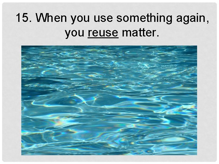 15. When you use something again, you reuse matter. 