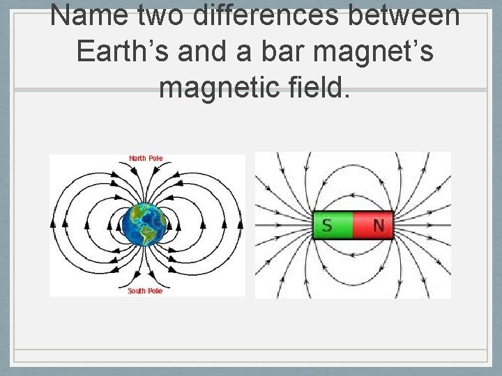 Name two differences between Earth’s and a bar magnet’s magnetic field. 