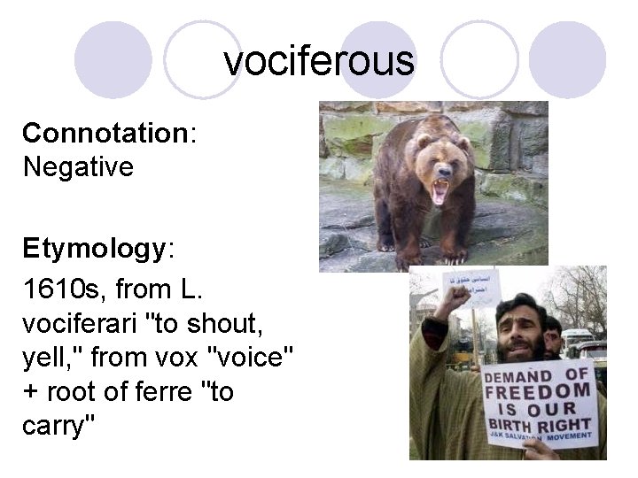 vociferous Connotation: Negative Etymology: 1610 s, from L. vociferari "to shout, yell, " from