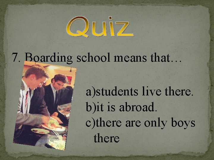 7. Boarding school means that… a)students live there. b)it is abroad. c)there are only