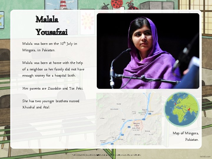 Malala Yousafzai Malala was born on the 12 th July in Mingora, in Pakistan.