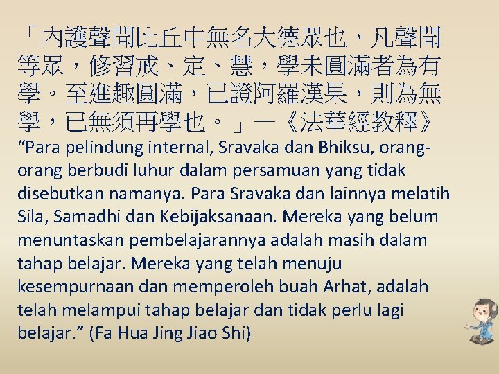 「內護聲聞比丘中無名大德眾也，凡聲聞 等眾，修習戒、定、慧，學未圓滿者為有 學。至進趣圓滿，已證阿羅漢果，則為無 學，已無須再學也。」—《法華經教釋》 “Para pelindung internal, Sravaka dan Bhiksu, orang berbudi luhur dalam