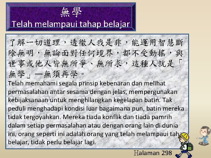 無學 Telah melampaui tahap belajar 了解一切道理，透徹人我是非，能運用智慧斷 除無明，無論面對任何境界，都不受動搖，與 世事或他人皆無所爭、無所求，這種人就是「 無學」—無須再學。 Telah memahami segala prinsip kebenaran