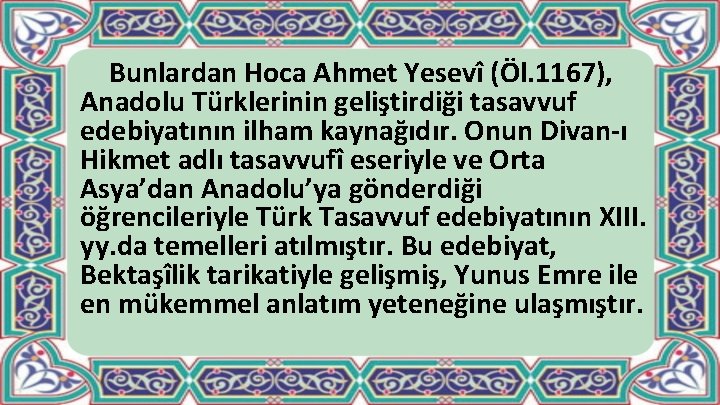 Bunlardan Hoca Ahmet Yesevî (Öl. 1167), Anadolu Türklerinin geliştirdiği tasavvuf edebiyatının ilham kaynağıdır. Onun