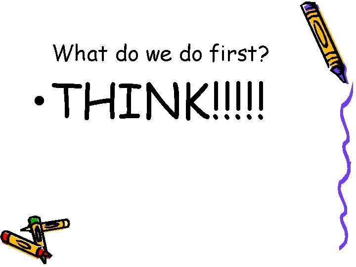 What do we do first? • THINK!!!!! 
