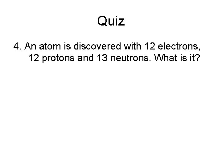 Quiz 4. An atom is discovered with 12 electrons, 12 protons and 13 neutrons. Quiz 4. An atom is discovered with 12 electrons, 12 protons and 13 neutrons.