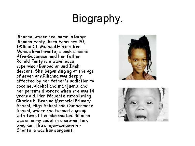 Biography. Rihanna, whose real name is Robyn Rihanna Fenty, born February 20, 1988 in Biography. Rihanna, whose real name is Robyn Rihanna Fenty, born February 20, 1988 in