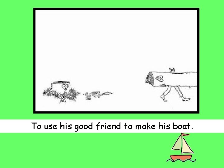 To use his good friend to make his boat. 