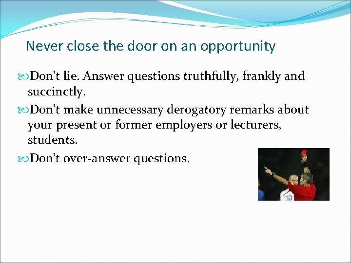 Never close the door on an opportunity Don't lie. Answer questions truthfully, frankly and