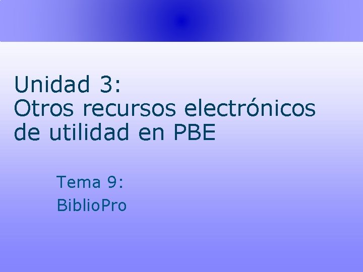 Unidad 3: Otros recursos electrónicos de utilidad en PBE Tema 9: Biblio. Pro 