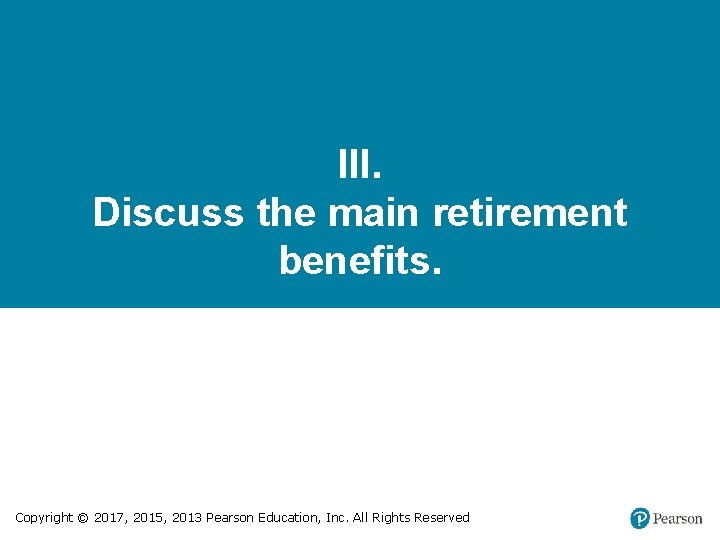 III. Discuss the main retirement benefits. Copyright © 2017, 2015, 2013 Pearson Education, Inc.