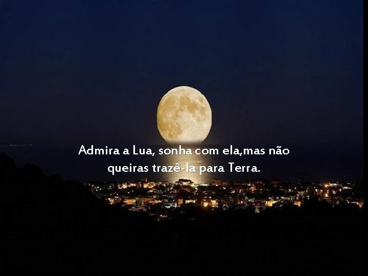 Admira a Lua, sonha com ela, mas não queiras trazê-la para Terra. 