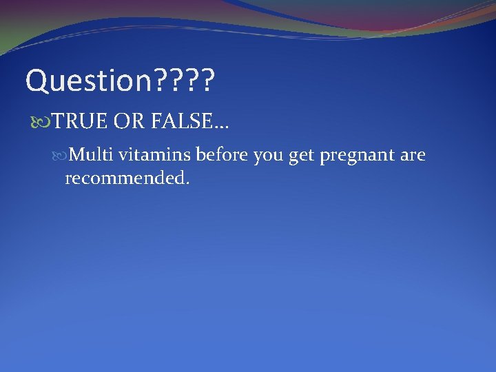 Question? ? TRUE OR FALSE… Multi vitamins before you get pregnant are recommended. 