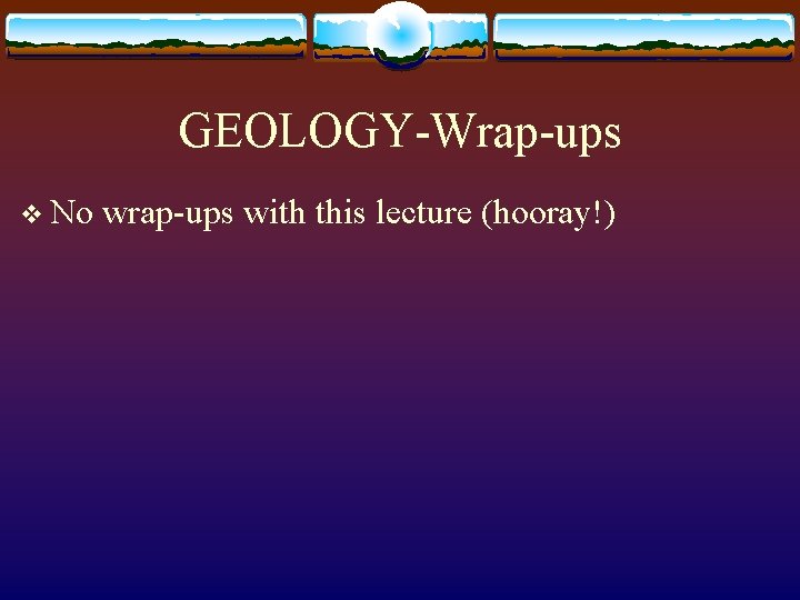 GEOLOGY-Wrap-ups v No wrap-ups with this lecture (hooray!) 