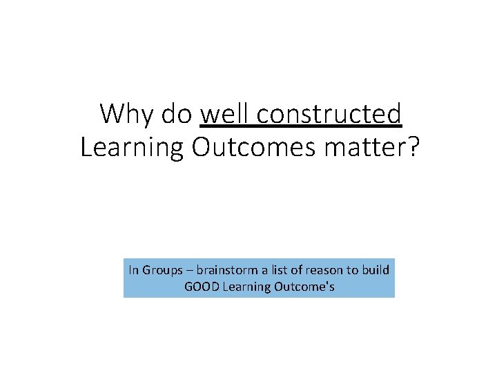 Why do well constructed Learning Outcomes matter? In Groups – brainstorm a list of