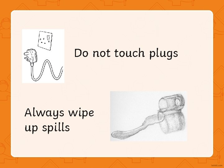 Do not touch plugs Always wipe up spills 