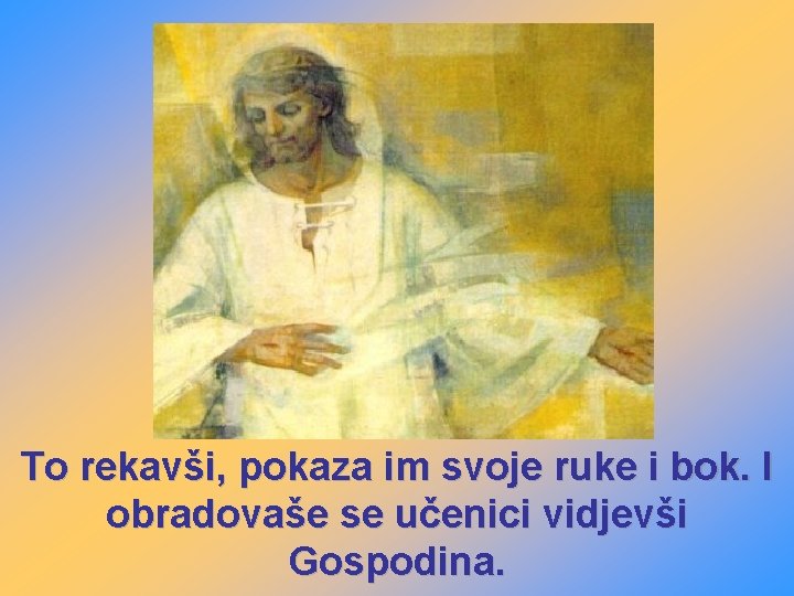 To rekavši, pokaza im svoje ruke i bok. I obradovaše se učenici vidjevši Gospodina.