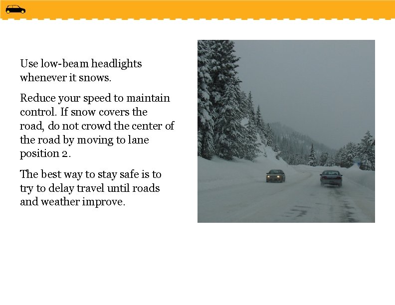 Use low-beam headlights whenever it snows. Reduce your speed to maintain control. If snow