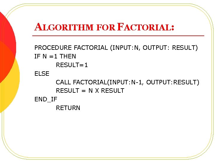 ALGORITHM FOR FACTORIAL: PROCEDURE FACTORIAL (INPUT: N, OUTPUT: RESULT) IF N =1 THEN RESULT=1
