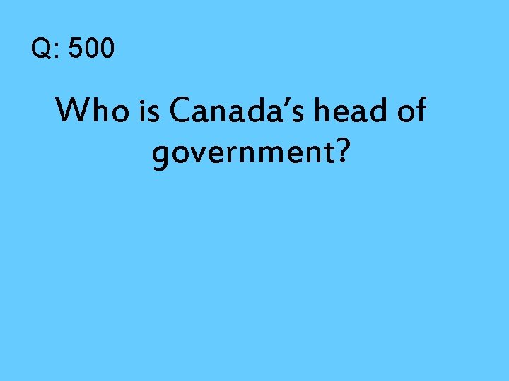 Q: 500 Who is Canada’s head of government? 