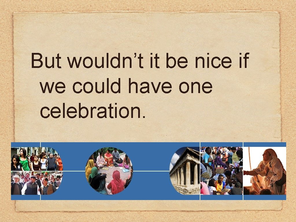 But wouldn’t it be nice if we could have one celebration. 