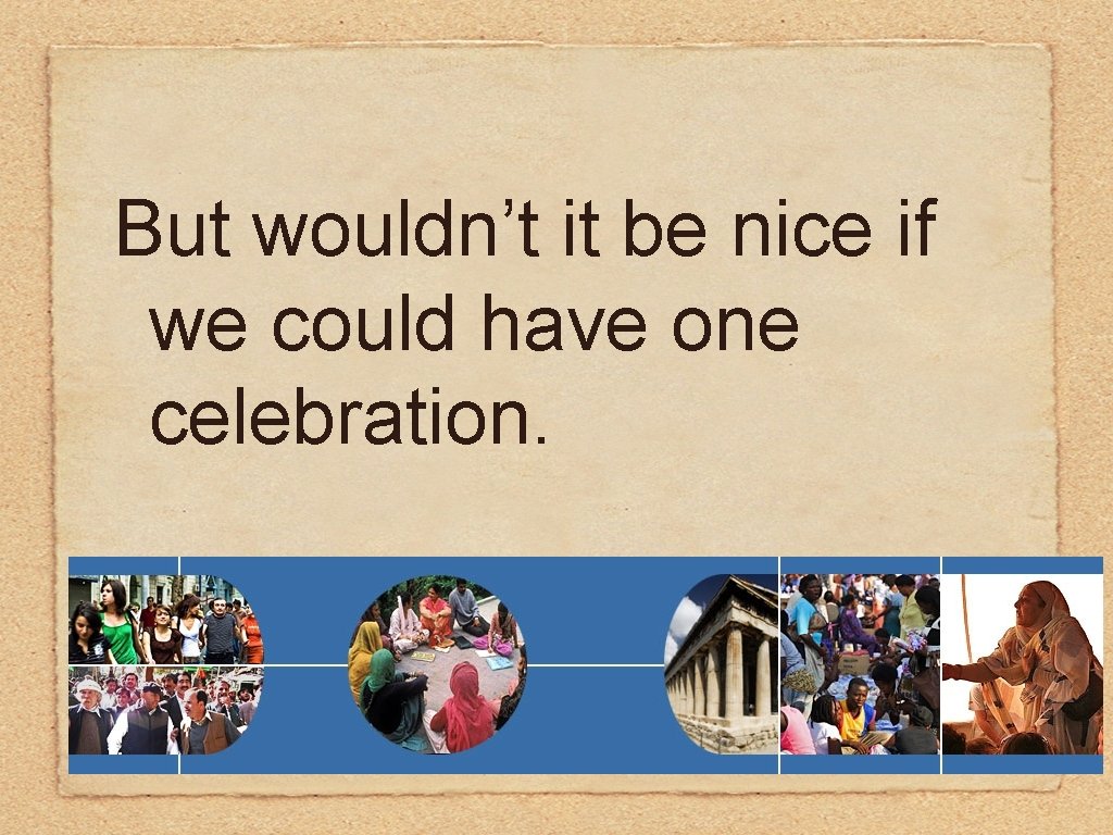 But wouldn’t it be nice if we could have one celebration. 