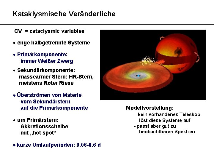 Kataklysmische Veränderliche CV = cataclysmic variables enge halbgetrennte Systeme Primärkomponente: immer Weißer Zwerg Sekundärkomponente: