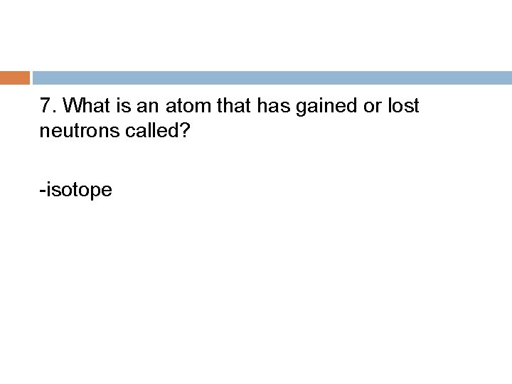 7. What is an atom that has gained or lost neutrons called? -isotope 