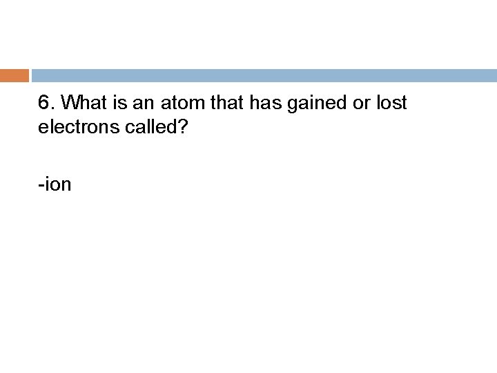 6. What is an atom that has gained or lost electrons called? -ion 