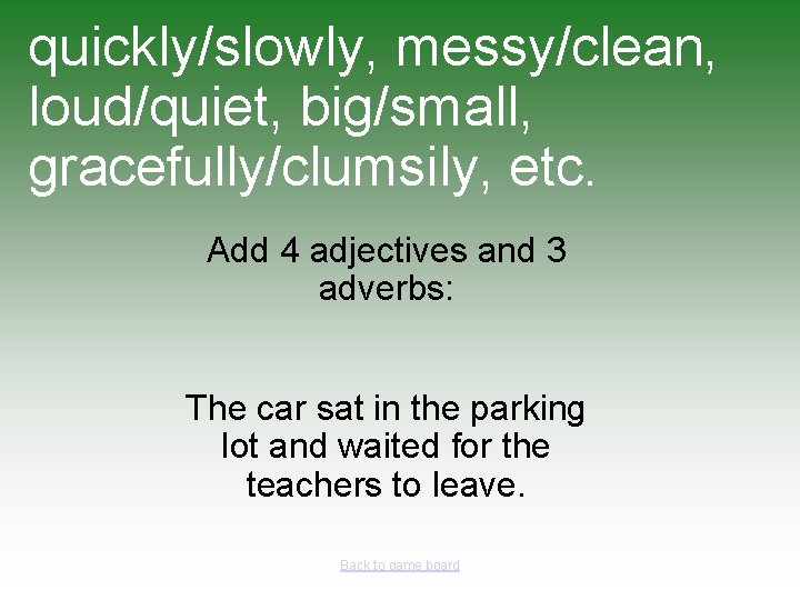 quickly/slowly, messy/clean, loud/quiet, big/small, gracefully/clumsily, etc. Add 4 adjectives and 3 adverbs: The car