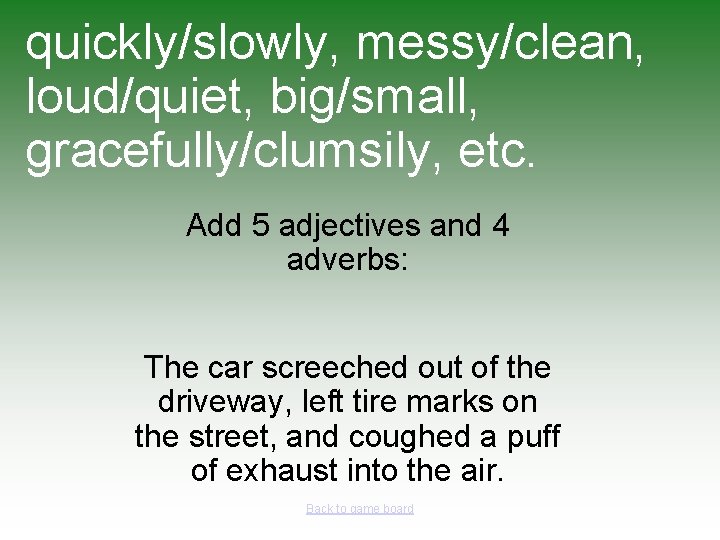 quickly/slowly, messy/clean, loud/quiet, big/small, gracefully/clumsily, etc. Add 5 adjectives and 4 adverbs: The car