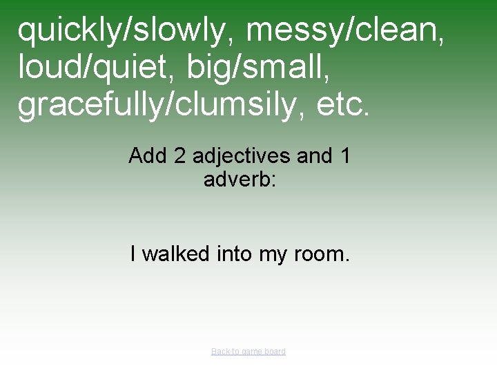 quickly/slowly, messy/clean, loud/quiet, big/small, gracefully/clumsily, etc. Add 2 adjectives and 1 adverb: I walked
