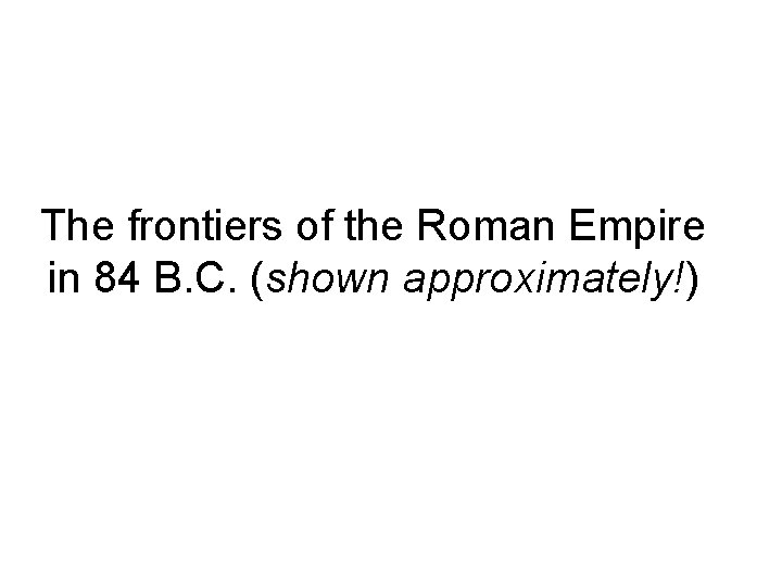 The frontiers of the Roman Empire in 84 B. C. (shown approximately!) 