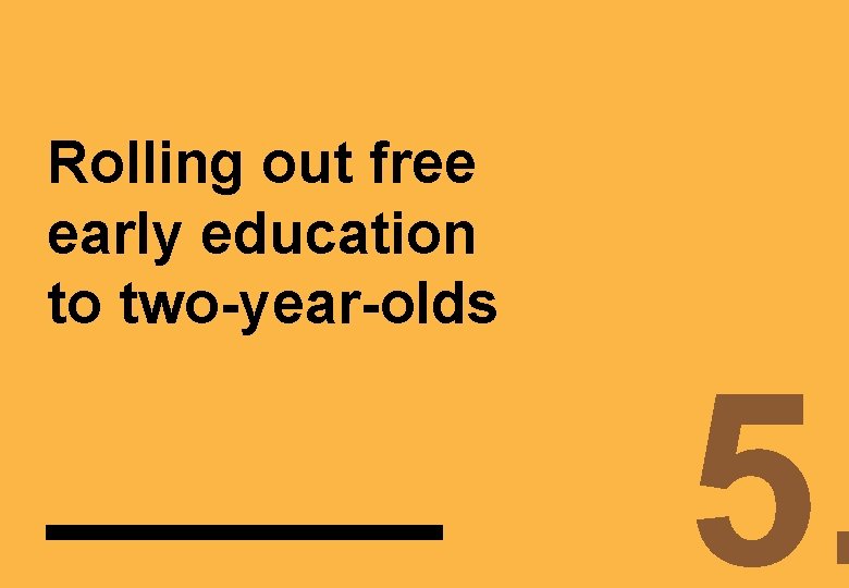 Rolling out free early education to two-year-olds 5. 