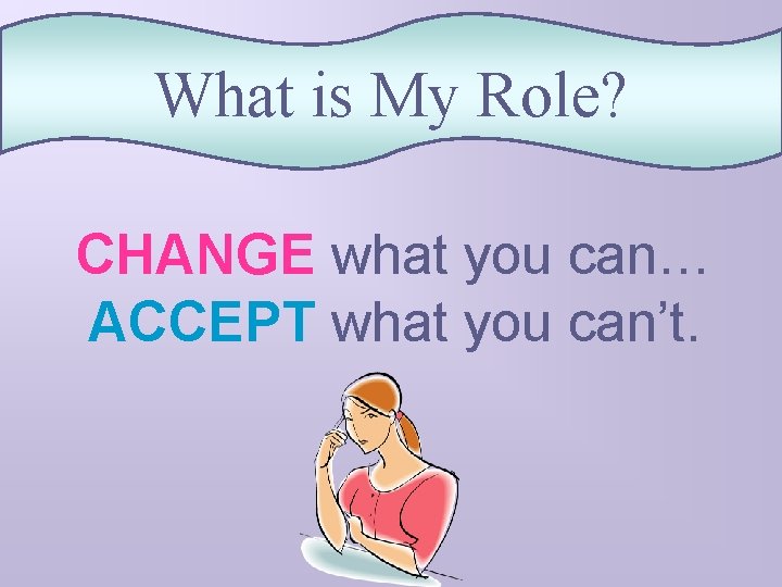 What is My Role? CHANGE what you can… ACCEPT what you can’t. 