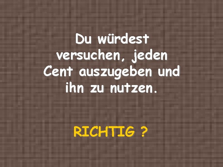 Du würdest versuchen, jeden Cent auszugeben und ihn zu nutzen. RICHTIG ? 