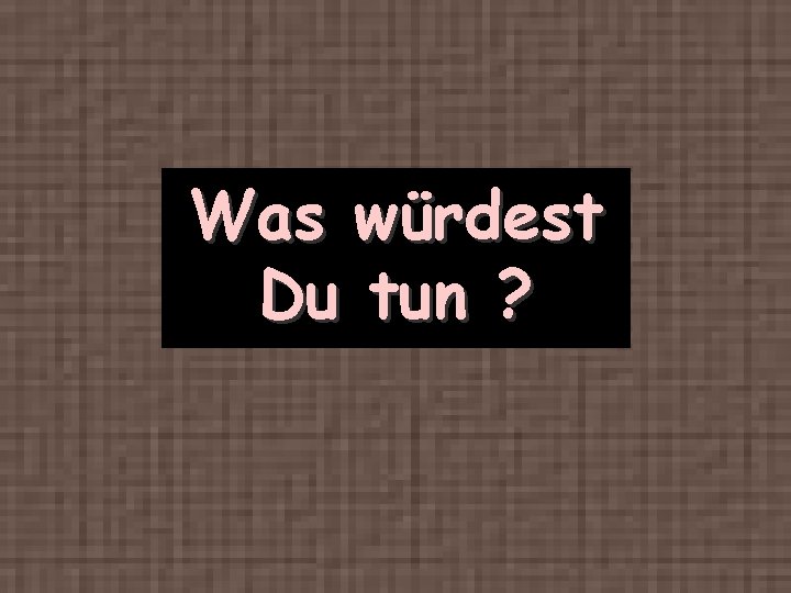 Was würdest Du tun ? 