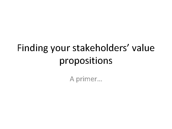 Finding your stakeholders’ value propositions A primer… 