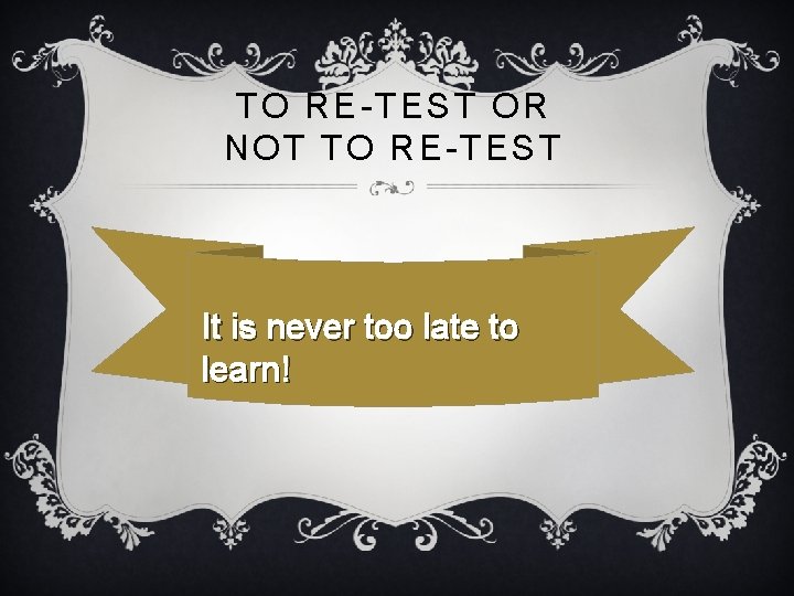 TO RE-TEST OR NOT TO RE-TEST It is never too late to learn! 