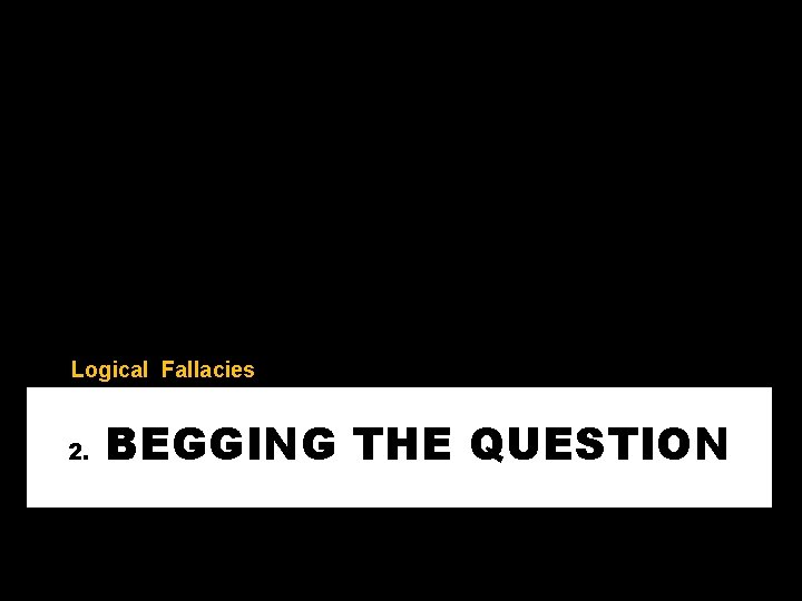 Logical Fallacies 2. BEGGING THE QUESTION 