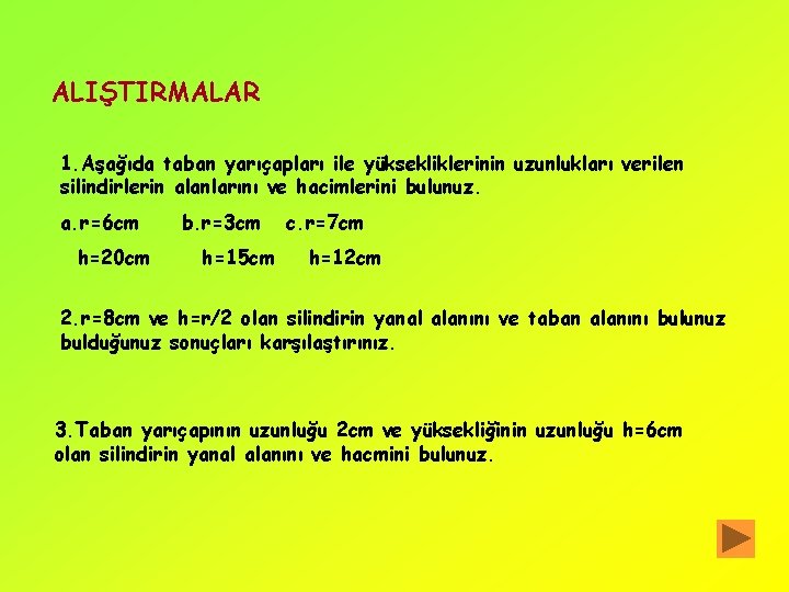 ALIŞTIRMALAR 1. Aşağıda taban yarıçapları ile yüksekliklerinin uzunlukları verilen silindirlerin alanlarını ve hacimlerini bulunuz.