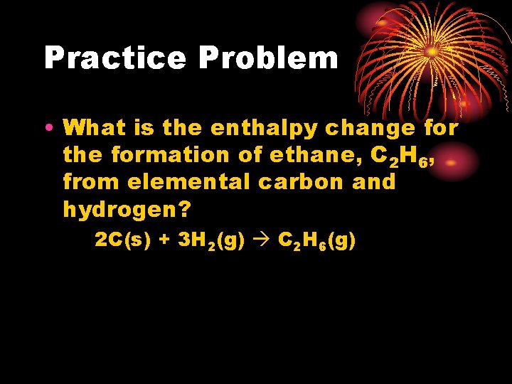 Practice Problem • What is the enthalpy change for the formation of ethane, C