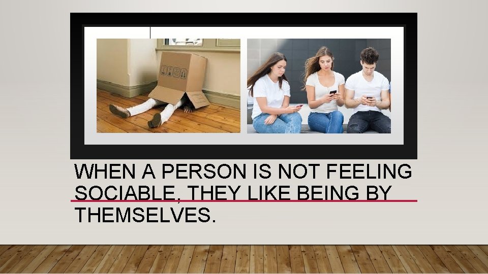 WHEN A PERSON IS NOT FEELING SOCIABLE, THEY LIKE BEING BY THEMSELVES. 